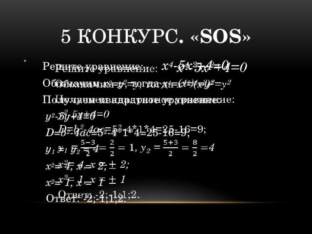 5 конкурс . «SOS» Решите уравнение: х 4 -5х 2 +4=0   Обозначим х 2 =у , тогда х 4 =(х 2 ) 2 =у 2 Получаем квадратное уравнение:  у 2 -5у+4=0  D=b 2 -4ac =5 2 -4*1*4=25-16=9;  у 1 = у 2 = 4  х 2 = 4, х = 2;  х 2 = 1, х = 1   Ответ: -2;-1;1;2.  