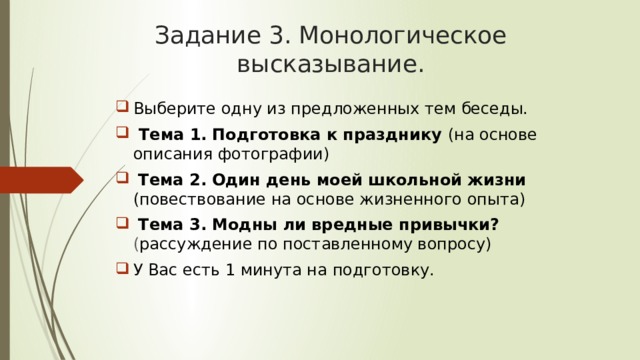 Задание 3. Монологическое высказывание. Выберите одну из предложенных тем беседы.  Тема 1.  Подготовка к празднику (на основе описания фотографии)  Тема 2.  Один день моей школьной жизни (повествование на основе жизненного опыта)  Тема 3. Модны ли вредные привычки? ( рассуждение по поставленному вопросу) У Вас есть 1 минута на подготовку. 