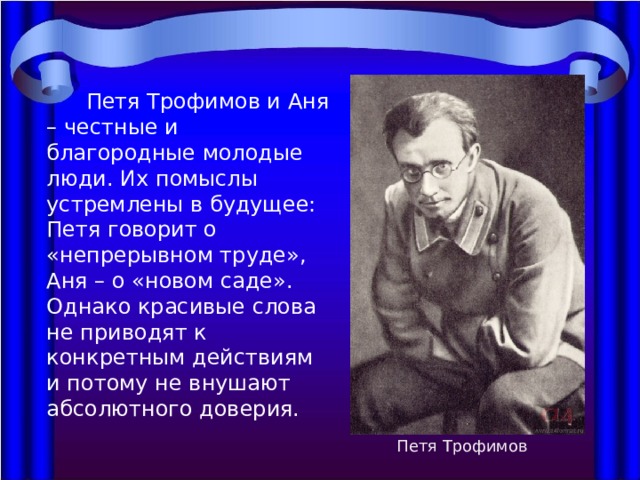  Петя Трофимов и Аня – честные и благородные молодые люди. Их помыслы устремлены в будущее: Петя говорит о «непрерывном труде», Аня – о «новом саде». Однако красивые слова не приводят к конкретным действиям и потому не внушают абсолютного доверия. Петя Трофимов 