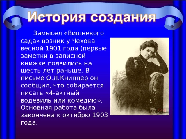   Замысел «Вишневого сада» возник у Чехова весной 1901 года (первые заметки в записной книжке появились на шесть лет раньше. В письме О.Л.Книппер он сообщил, что собирается писать «4-актный водевиль или комедию». Основная работа была закончена к октябрю 1903 года. 