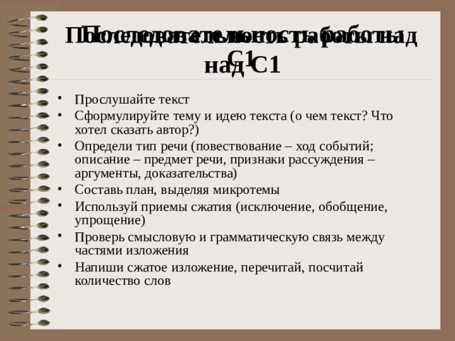 Последовательность работы над С1 Последовательность работы над С1 Прослушайте текст Сформулируйте тему и идею текста (о чем текст? Что хотел сказать автор?) Определи тип речи (повествование – ход событий; описание – предмет речи, признаки рассуждения – аргументы, доказательства) Составь план, выделяя микротемы Используй приемы сжатия (исключение, обобщение, упрощение) Проверь смысловую и грамматическую связь между частями изложения Напиши сжатое изложение, перечитай, посчитай количество слов  