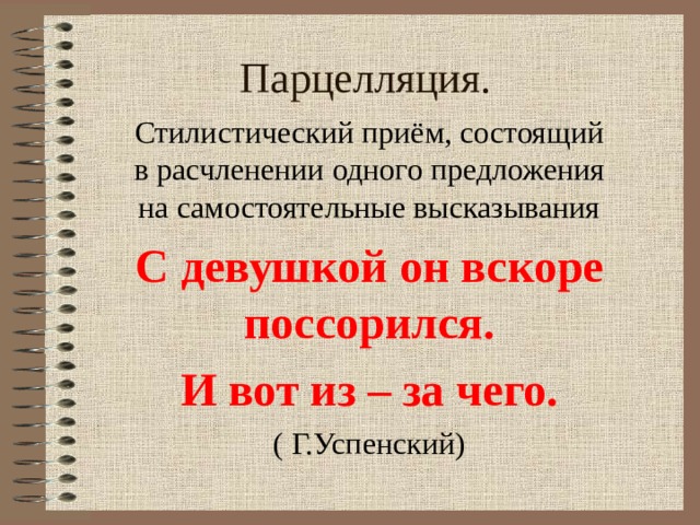 Парцелляция. Стилистический приём, состоящий в расчленении одного предложения на самостоятельные высказывания С девушкой он вскоре поссорился. И вот из – за чего. ( Г.Успенский) 