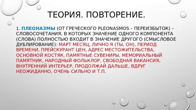 Теория. Повторение. 1. Плеоназмы  (от греческого pleonasmos – переизбыток) – словосочетания, в которых значение одного компонента (слова) полностью входит в значение другого (смысловое дублирование):  март месяц , лично я (ты, он), период времени, прейскурант цен, адрес местожительства, основной костяк, памятные сувениры, мемориальный памятник, народный фольклор, свободная вакансия, внутренний интерьер, продолжай дальше, вдруг неожиданно, очень сильно и т.п . 