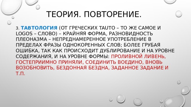 Теория. Повторение. 3. Тавтология (от греческих tauto – то же самое и logos – слово) – крайняя форма, разновидность плеоназма – непреднамеренное употребление в пределах фразы однокоренных слов; более грубая ошибка, так как происходит дублирование и на уровне содержания, и на уровне формы:  проливной ливень, гостеприимно приняли, соединить воедино, вновь возобновить, бездонная бездна, заданное задание и т.п. 