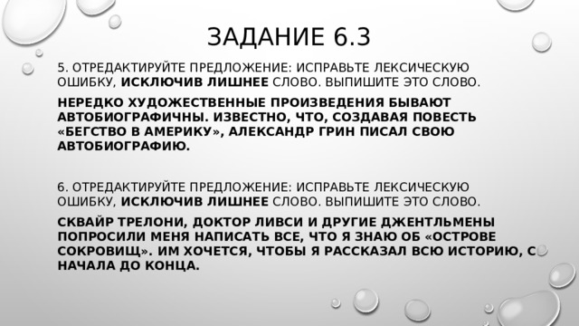 Задание 6.3 5. Отредактируйте предложение: исправьте лексическую ошибку,  исключив лишнее  слово. Выпишите это слово.  Нередко художественные произведения бывают автобиографичны. Известно, что, создавая повесть «Бегство в Америку», Александр Грин писал свою автобиографию. 6. Отредактируйте предложение: исправьте лексическую ошибку,  исключив лишнее  слово. Выпишите это слово. Сквайр Трелони, доктор Ливси и другие джентльмены попросили меня написать все, что я знаю об «Острове сокровищ». Им хочется, чтобы я рассказал всю историю, с начала до конца. 