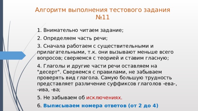 Алгоритм выполнения тестового задания №11  1. Внимательно читаем задание;  2. Определяем часть речи;  3. Сначала работаем с существительными и прилагательными, т.к. они вызывают меньше всего вопросов; сверяемся с теорией и ставим гласную;  4. Глаголы и другие части речи оставляем на 