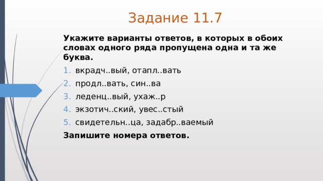 Задание 11.7 Укажите варианты ответов, в которых в обоих словах одного ряда пропущена одна и та же буква. вкрадч..вый, отапл..вать продл..вать, син..ва леденц..вый, ухаж..р экзотич..ский, увес..стый свидетельн..ца, задабр..ваемый Запишите номера ответов. 