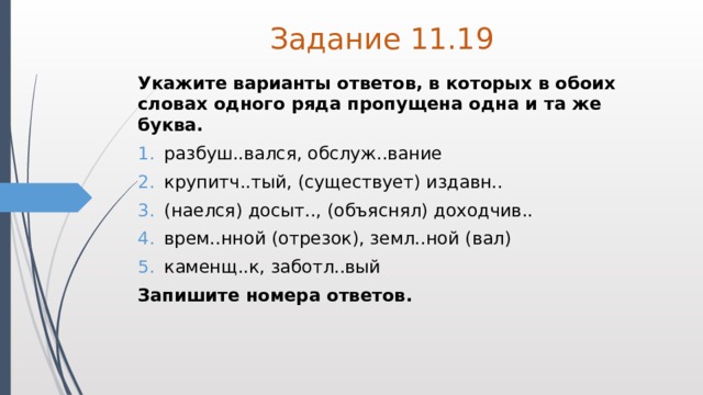 Задание 11.19 Укажите варианты ответов, в которых в обоих словах одного ряда пропущена одна и та же буква. разбуш..вался, обслуж..вание крупитч..тый, (существует) издавн.. (наелся) досыт.., (объяснял) доходчив.. врем..нной (отрезок), земл..ной (вал) каменщ..к, заботл..вый Запишите номера ответов. 