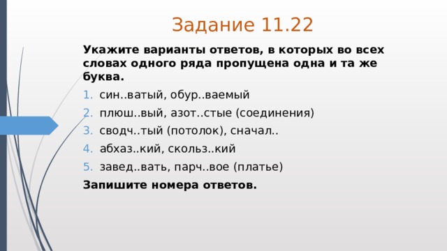 Задание 11.22 Укажите варианты ответов, в которых во всех словах одного ряда пропущена одна и та же буква. син..ватый, обур..ваемый плюш..вый, азот..стые (соединения) сводч..тый (потолок), сначал.. абхаз..кий, скольз..кий завед..вать, парч..вое (платье) Запишите номера ответов. 