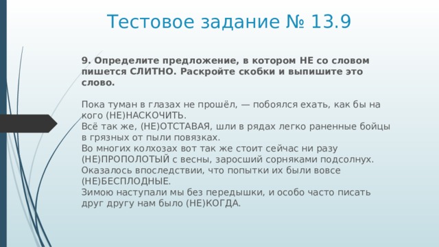 Тестовое задание № 13.9 9. Определите предложение, в котором НЕ со словом пишется СЛИТНО. Раскройте скобки и выпишите это слово.    Пока туман в глазах не прошёл, — побоялся ехать, как бы на кого (НЕ)НАСКОЧИТЬ.   Всё так же, (НЕ)ОТСТАВАЯ, шли в рядах легко раненные бойцы в грязных от пыли повязках.   Во многих колхозах вот так же стоит сейчас ни разу (НЕ)ПРОПОЛОТЫЙ с весны, заросший сорняками подсолнух.   Оказалось впоследствии, что попытки их были вовсе (НЕ)БЕСПЛОДНЫЕ.   Зимою наступали мы без передышки, и особо часто писать друг другу нам было (НЕ)КОГДА.  