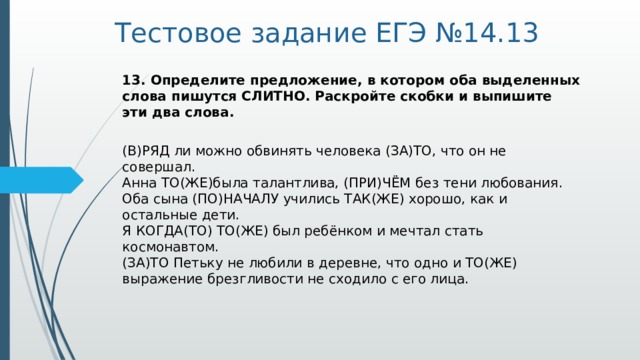 Тестовое задание ЕГЭ №14.13 13. Определите предложение, в котором оба выделенных слова пишутся СЛИТНО. Раскройте скобки и выпишите эти два слова.   (В)РЯД ли можно обвинять человека (ЗА)ТО, что он не совершал.   Анна ТО(ЖЕ)была талантлива, (ПРИ)ЧЁМ без тени любования.   Оба сына (ПО)НАЧАЛУ учились ТАК(ЖЕ) хорошо, как и остальные дети.   Я КОГДА(ТО) ТО(ЖЕ) был ребёнком и мечтал стать космонавтом.   (ЗА)ТО Петьку не любили в деревне, что одно и ТО(ЖЕ) выражение брезгливости не сходило с его лица.  