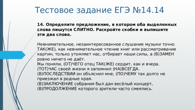 Тестовое задание ЕГЭ №14.14 14. Определите предложение, в котором оба выделенных слова пишутся СЛИТНО. Раскройте скобки и выпишите эти два слова.    Невнимательное, незаинтересованное слушание музыки точно ТАК(ЖЕ), как невнимательное чтение книг или рассматривание картин, только утомляет нас, отбирает наши силы, а (В)ЗАМЕН ровно ничего не даёт.   Мы поняли, (ОТ)ЧЕГО отец ТАК(ЖЕ) сердит, как и вчера.   (ТОТ)ЧАС своей жизни я запомнил (НА)ВСЕГДА.   (В)ПОСЛЕДСТВИИ он объяснил мне, (ПО)ЧЕМУ так долго не приезжал в родные края.   (В)ЗАКЛЮЧЕНИЕ собрания был дан весёлый концерт, (В)ПРОДОЛЖЕНИЕ которого зрители часто смеялись.      