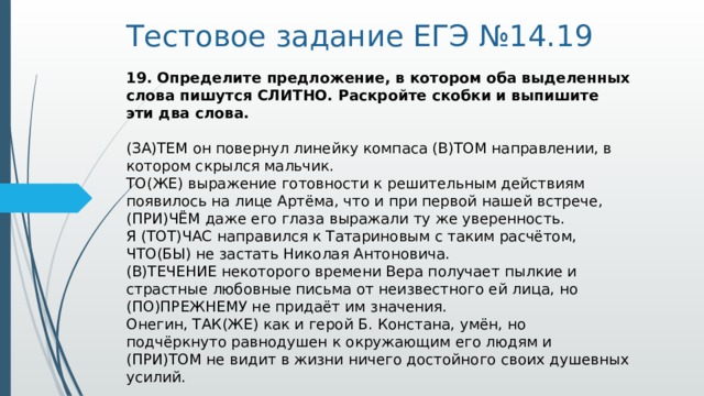 Тестовое задание ЕГЭ №14.19 19. Определите предложение, в котором оба выделенных слова пишутся СЛИТНО. Раскройте скобки и выпишите эти два слова.    (ЗА)ТЕМ он повернул линейку компаса (В)ТОМ направлении, в котором скрылся мальчик.   ТО(ЖЕ) выражение готовности к решительным действиям появилось на лице Артёма, что и при первой нашей встрече, (ПРИ)ЧЁМ даже его глаза выражали ту же уверенность.   Я (ТОТ)ЧАС направился к Татариновым с таким расчётом, ЧТО(БЫ) не застать Николая Антоновича.   (В)ТЕЧЕНИЕ некоторого времени Вера получает пылкие и страстные любовные письма от неизвестного ей лица, но (ПО)ПРЕЖНЕМУ не придаёт им значения.   Онегин, ТАК(ЖЕ) как и герой Б. Констана, умён, но подчёркнуто равнодушен к окружающим его людям и (ПРИ)ТОМ не видит в жизни ничего достойного своих душевных усилий.  