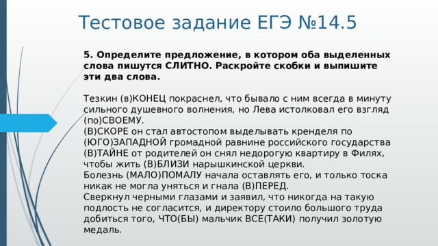 Тестовое задание ЕГЭ №14.5 5. Определите предложение, в котором оба выделенных слова пишутся СЛИТНО. Раскройте скобки и выпишите эти два слова.     Тезкин (в)КОНЕЦ покраснел, что бывало с ним всегда в минуту сильного душевного волнения, но Лева истолковал его взгляд (по)СВОЕМУ.   (В)СКОРЕ он стал автостопом выделывать кренделя по (ЮГО)ЗАПАДНОЙ громадной равнине российского государства   (В)ТАЙНЕ от родителей он снял недорогую квартиру в Филях, чтобы жить (В)БЛИЗИ нарышкинской церкви.   Болезнь (МАЛО)ПОМАЛУ начала оставлять его, и только тоска никак не могла уняться и гнала (В)ПЕРЕД.   Сверкнул черными глазами и заявил, что никогда на такую подлость не согласится, и директору стоило большого труда добиться того, ЧТО(БЫ) мальчик ВСЕ(ТАКИ) получил золотую медаль.  