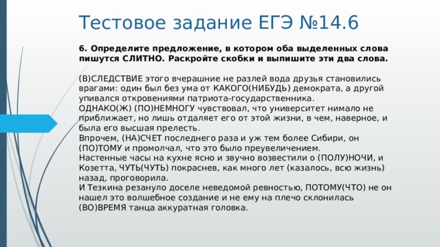 Тестовое задание ЕГЭ №14.6 6. Определите предложение, в котором оба выделенных слова пишутся СЛИТНО. Раскройте скобки и выпишите эти два слова.     (В)СЛЕДСТВИЕ этого вчерашние не разлей вода друзья становились врагами: один был без ума от КАКОГО(НИБУДЬ) демократа, а другой упивался откровениями патриота-государственника.   ОДНАКО(Ж) (ПО)НЕМНОГУ чувствовал, что университет нимало не приближает, но лишь отдаляет его от этой жизни, в чем, наверное, и была его высшая прелесть.   Впрочем, (НА)СЧЕТ последнего раза и уж тем более Сибири, он (ПО)ТОМУ и промолчал, что это было преувеличением.   Настенные часы на кухне ясно и звучно возвестили о (ПОЛУ)НОЧИ, и Козетта, ЧУТЬ(ЧУТЬ) покраснев, как много лет (казалось, всю жизнь) назад, проговорила.    И Тезкина резануло доселе неведомой ревностью, ПОТОМУ(ЧТО) не он нашел это волшебное создание и не ему на плечо склонилась (ВО)ВРЕМЯ танца аккуратная головка.  