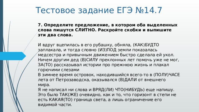 Тестовое задание ЕГЭ №14.7 7. Определите предложение, в котором оба выделенных слова пишутся СЛИТНО. Раскройте скобки и выпишите эти два слова.     И вдруг вцепилась в его рубашку, обняла, (КАК)БУДТО заплакала, и тогда словно (ИЗ)ПОД земли показалась медсестра и привычным движением быстро сделала ей укол.   Ничем другим дед (В)СИЛУ преклонных лет помочь уже не мог, ЗА(ТО) рассказывал истории про прежнюю жизнь и плакал горючими слезами   В зимнее время островок, находившийся всего-то в (ПОЛУ)ЧАСЕ лета от Петрозаводска, оказывался (В)ДАЛИ от внешнего мира.   Я не написал ни слова и ВРЯД(ЛИ) ЧТО(НИБУДЬ) еще напишу.   Это было ТАК(ЖЕ) очевидно, как и то, что горизонт в степи не есть КАКАЯ(ТО) граница света, а лишь ограничение его видимой части.  