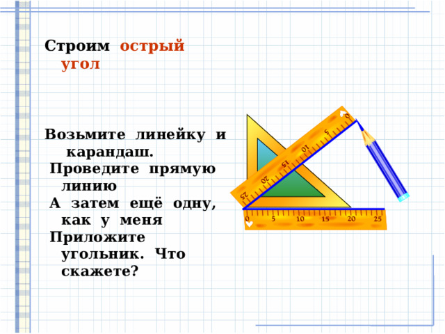 Строим острый угол Возьмите линейку и карандаш.  Проведите прямую линию  А затем ещё одну, как у меня  Приложите угольник. Что скажете?   