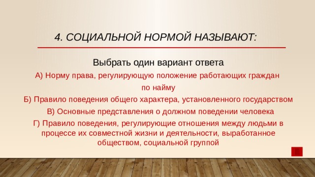 4. Социальной нормой называют: Выбрать один вариант ответа А) Норму права, регулирующую положение работающих граждан по найму Б) Правило поведения общего характера, установленного государством  В) Основные представления о должном поведении человека Г) Правило поведения, регулирующие отношения между людьми в процессе их совместной жизни и деятельности, выработанное обществом, социальной группой 