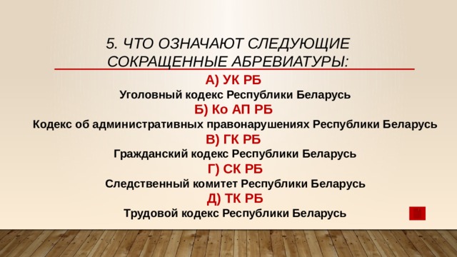 5. Что означают следующие сокращенные абревиатуры: А) УК РБ Уголовный кодекс Республики Беларусь Б) Ко АП РБ Кодекс об административных правонарушениях Республики Беларусь В) ГК РБ Гражданский кодекс Республики Беларусь Г) СК РБ Следственный комитет Республики Беларусь Д) ТК РБ Трудовой кодекс Республики Беларусь 