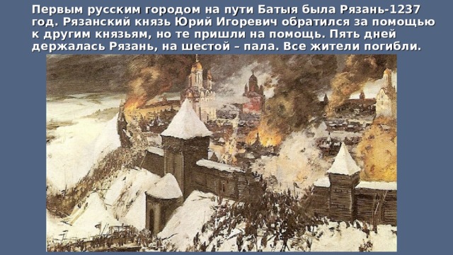 Первым русским городом на пути Батыя была Рязань-1237 год. Рязанский князь Юрий Игоревич обратился за помощью к другим князьям, но те пришли на помощь. Пять дней держалась Рязань, на шестой – пала. Все жители погибли.  