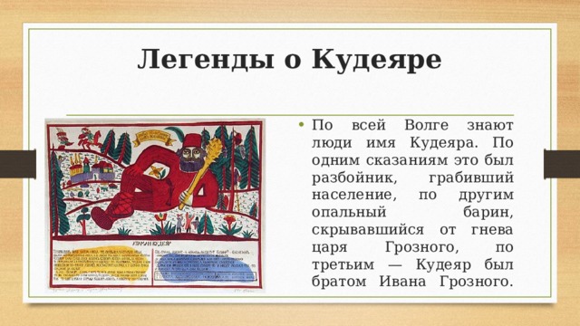 Легенды о Кудеяре По всей Волге знают люди имя Кудеяра. По одним сказаниям это был разбойник, грабивший население, по другим опальный барин, скрывавшийся от гнева царя Грозного, по третьим — Кудеяр был братом Ивана Грозного.   