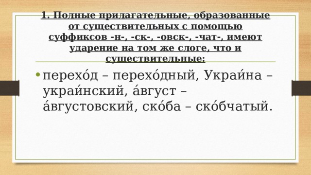 1. Полные прилагательные, образованные от существительных с помощью суффиксов -н-, -ск-, -овск-, -чат-, имеют ударение на том же слоге, что и существительные:   перехо́д – перехо́дный, Украи́на – украи́нский, а́вгуст – а́вгустовский, ско́ба – ско́бчатый. 