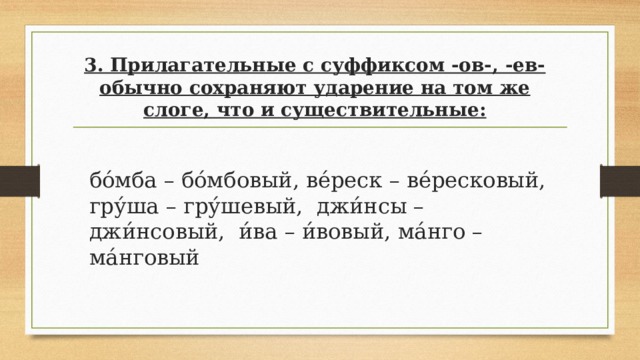  3. Прилагательные с суффиксом -ов-, -ев- обычно сохраняют ударение на том же слоге, что и существительные:   бо́мба – бо́мбовый, ве́реск – ве́ресковый, гру́ша – гру́шевый, джи́нсы – джи́нсовый, и́ва – и́вовый, ма́нго – ма́нговый 