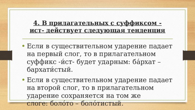 4. В прилагательных с суффиксом -ист- действует следующая тенденция Если в существительном ударение падает на первый слог, то в прилагательном суффикс -и́ст- будет ударным: ба́рхат – бархати́стый. Если в существительном ударение падает на второй слог, то в прилагательном ударение сохраняется на том же слоге: боло́то – боло́тистый. 