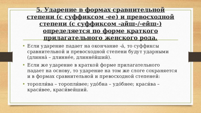 5. Ударение в формах сравнительной степени (с суффиксом -ее) и превосходной степени (с суффиксом -айш-/-ейш-) определяется по форме краткого прилагательного женского рода.   Если ударение падает на окончание -а́, то суффиксы сравнительной и превосходной степени будут ударными (длинна́ – длинне́е, длинне́йший). Если же ударение в краткой форме прилагательного падает на основу, то ударение на том же слоге сохраняется и в формах сравнительной и превосходной степеней: торопли́ва – торопли́вее; удо́бна – удо́бнее; краси́ва – краси́вее, краси́вейший. 