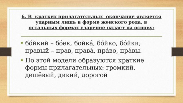 6. В кратких прилагательных окончание является ударным лишь в форме женского рода, в остальных формах ударение падает на основу:   бо́йкий – бо́ек, бойка́, бо́йко, бо́йки; правый – прав, права́, пра́во, пра́вы. По этой модели образуются краткие формы прилагательных: громкий, дешёвый, дикий, дорогой 