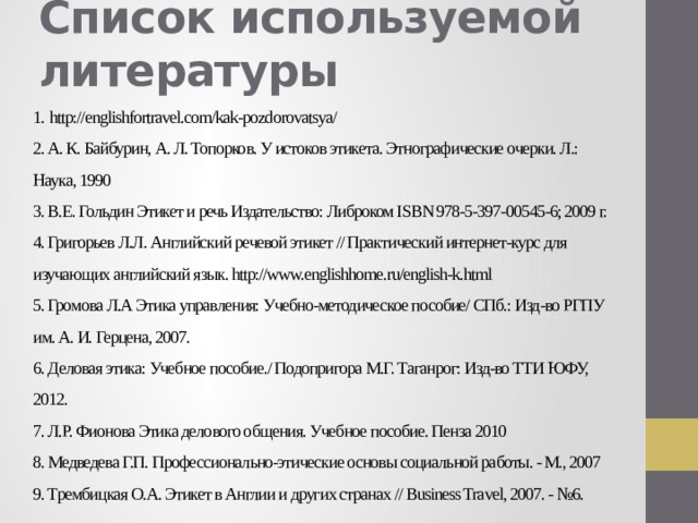 Список используемой литературы     1.  http://englishfortravel.com/kak-pozdorovatsya/  2. А. К. Байбурин, А. Л. Топорков. У истоков этикета. Этнографические очерки. Л.: Наука, 1990  3. В.Е. Гольдин Этикет и речь Издательство: Либроком ISBN 978-5-397-00545-6; 2009 г.  4. Григорьев Л.Л. Английский речевой этикет // Практический интернет-курс для изучающих английский язык. http://www.englishhome.ru/english-k.html  5. Громова Л.А Этика управления: Учебно-методическое пособие/ СПб.: Изд-во РГПУ им. А. И. Герцена, 2007.  6. Деловая этика: Учебное пособие./ Подопригора М.Г. Таганрог: Изд-во ТТИ ЮФУ, 2012.  7. Л.Р. Фионова Этика делового общения. Учебное пособие. Пенза 2010  8. Медведева Г.П. Профессионально-этические основы социальной работы. - М., 2007  9. Трембицкая О.А. Этикет в Англии и других странах // Business Travel, 2007. - №6.   