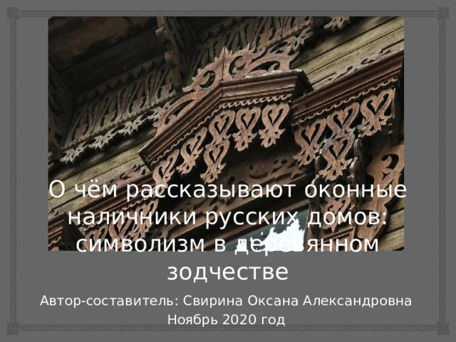 О чём рассказывают оконные наличники русских домов: символизм в деревянном зодчестве Автор-составитель: Свирина Оксана Александровна Ноябрь 2020 год 