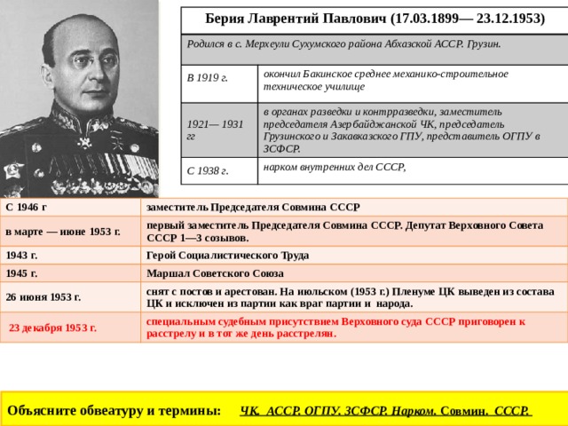 Берия Лаврентий Павлович (17.03.1899— 23.12.1953) Родился в с. Мерхеули Сухумского района Абхазской АССР. Грузин. В 1919 г. 1921— 1931 гг  окончил Бакинское среднее механико-строительное техническое училище в органах разведки и контрразведки, заместитель председателя Азербайджанской ЧК, председатель Грузинского и Закавказского ГПУ, представитель ОГПУ в ЗСФСР. С 1938 г. нарком внутренних дел СССР, С 1946 г в марте — июне 1953 г. заместитель Председателя Совмина СССР 1943 г. первый заместитель Председателя Совмина СССР. Депутат Верховного Совета СССР 1—3 созывов. Герой Социалистического Труда 1945 г. 26 июня 1953 г. Маршал Советского Союза  23 декабря 1953 г. снят с постов и арестован. На июльском (1953 г.) Пленуме ЦК выведен из состава ЦК и исключен из партии как враг партии и народа. специальным судебным присутствием Верховного суда СССР приговорен к расстрелу и в тот же день расстрелян. Объясните обвеатуру и термины: ЧК. АССР. ОГПУ. ЗСФСР. Нарком. Совмин. СССР.