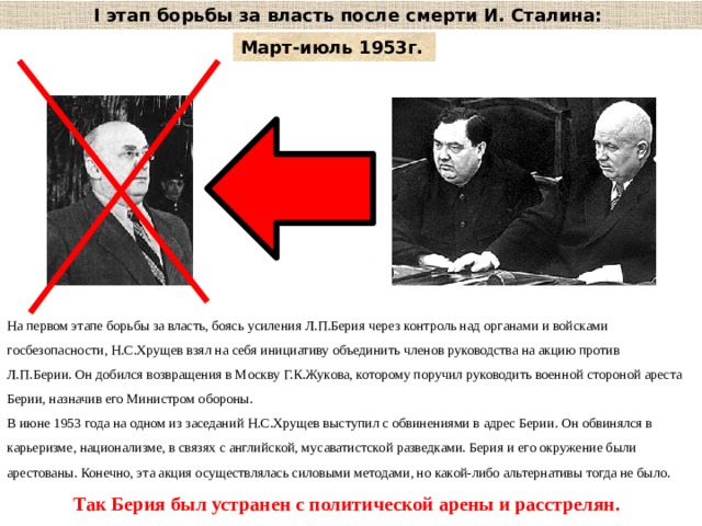 I этап борьбы за власть после смерти И. Сталина: Март-июль 1953г.  На первом этапе борьбы за власть, боясь усиления Л.П.Берия через контроль над органами и войсками госбезопасности, Н.С.Хрущев взял на себя инициативу объединить членов руководства на акцию против Л.П.Берии. Он добился возвращения в Москву Г.К.Жукова, которому поручил руководить военной стороной ареста Берии, назначив его Министром обороны. В июне 1953 года на одном из заседаний Н.С.Хрущев выступил с обвинениями в адрес Берии. Он обвинялся в карьеризме, национализме, в связях с английской, мусаватистской разведками. Берия и его окружение были арестованы. Конечно, эта акция осуществлялась силовыми методами, но какой-либо альтернативы тогда не было. Так Берия был устранен с политической арены и расстрелян.