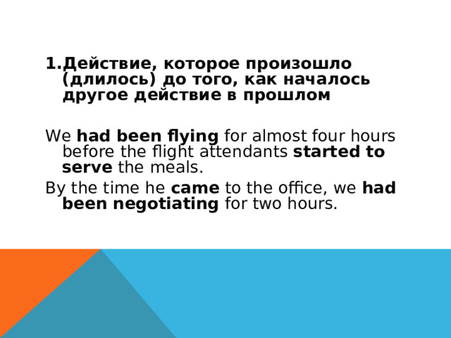 Действие, которое произошло (длилось) до того, как началось другое действие в прошлом We  had been flying  for almost four hours before the flight attendants  started to serve  the meals. By the time he  came  to the office, we  had been negotiating  for two hours. 