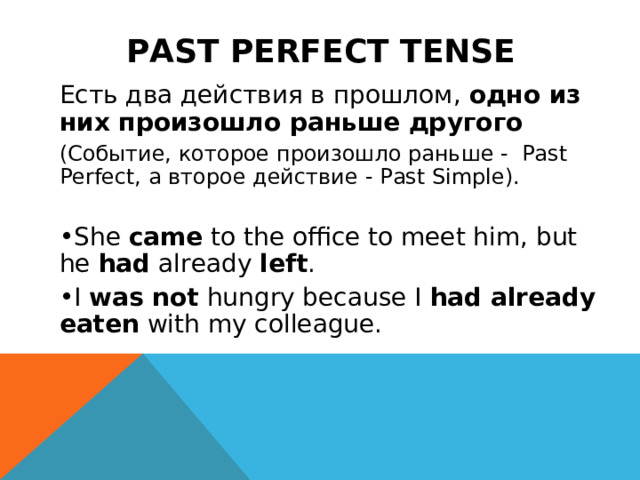 PAST PERFECT TENSE Есть два действия в прошлом, одно из них произошло раньше другого (Событие, которое произошло раньше - Past Perfect, а второе действие - Past Simple). She  came  to the office to meet him, but he  had  already  left . I  was not  hungry because I  had already eaten  with my colleague. 