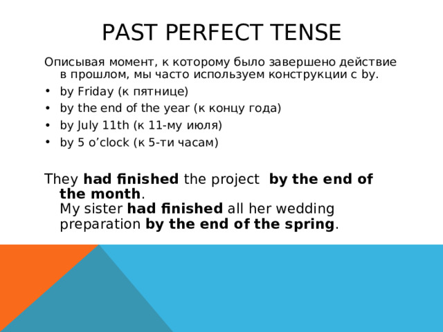 PAST PERFECT TENSE Описывая момент, к которому было завершено действие в прошлом, мы часто используем конструкции с by. by Friday ( к пятнице) by the end of the year ( к концу года) by July 11th ( к 11-му июля) by 5 o’clock ( к 5-ти часам)  They  had finished the project   by the end of the month .  My sister  had finished  all her wedding preparation  by the end of the spring . 