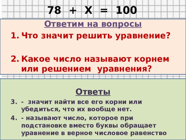 78 + Х = 100 Ответим на вопросы Что значит решить уравнение?  Какое число называют корнем или решением уравнения?  Ответы - значит найти все его корни или убедиться, что их вообще нет. - называют число, которое при подстановке вместо буквы обращает уравнение в верное числовое равенство        