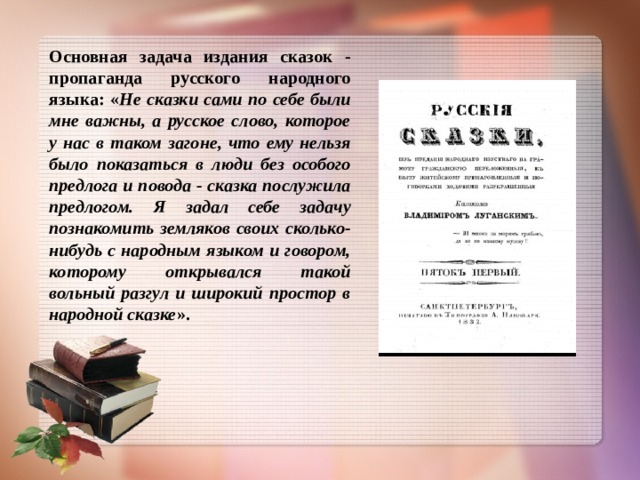 Основная задача издания сказок - пропаганда русского народного языка: « Не сказки сами по себе были мне важны, а русское слово, которое у нас в таком загоне, что ему нельзя было показаться в люди без особого предлога и повода - сказка послужила предлогом. Я задал себе задачу познакомить земляков своих сколько-нибудь с народным языком и говором, которому открывался такой вольный разгул и широкий простор в народной сказке ».