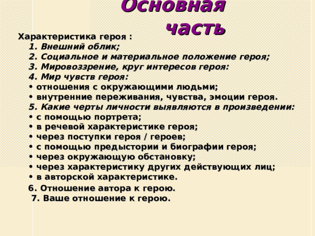  Основная часть Характеристика героя :  1. Внешний облик;  2. Социальное и материальное положение героя;  3. Мировоззрение, круг интересов героя:  4. Мир чувств героя:  • отношения с окружающими людьми;  • внутренние переживания, чувства, эмоции героя.  5. Какие черты личности выявляются в произведении:  • с помощью портрета;  • в речевой характеристике героя;  • через поступки героя / героев;  • с помощью предыстории и биографии героя;  • через окружающую обстановку;  • через характеристику других действующих лиц;  • в авторской характеристике.  6. Отношение автора к герою.   7. Ваше отношение к герою.   