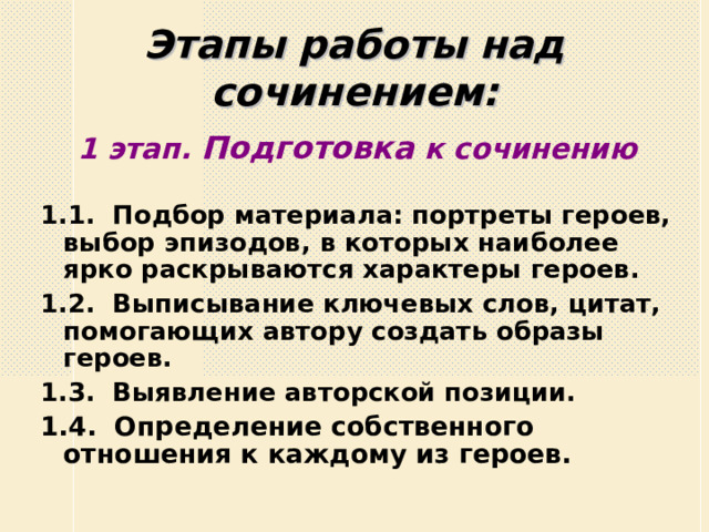 Этапы работы над сочинением: 1 этап. Подготовка к сочинению 1.1. Подбор материала: портреты героев, выбор эпизодов, в которых наиболее ярко раскрываются характеры героев. 1.2. Выписывание ключевых слов, цитат, помогающих автору создать образы героев. 1.3. Выявление авторской позиции. 1.4. Определение собственного отношения к каждому из героев.   