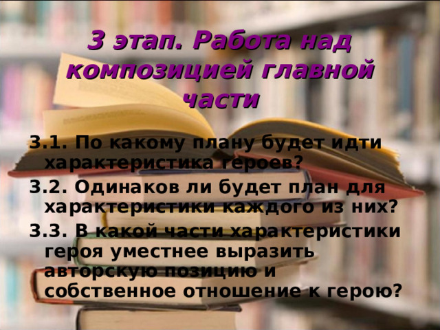 3 этап. Работа над композицией главной части   3.1. По какому плану будет идти характеристика героев? 3.2. Одинаков ли будет план для характеристики каждого из них? 3.3. В какой части характеристики героя уместнее выразить авторскую позицию и собственное отношение к герою?  