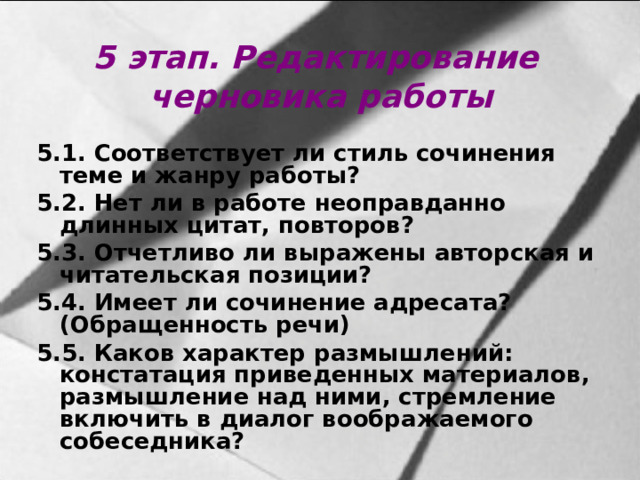 5 этап. Редактирование черновика работы 5.1. Соответствует ли стиль сочинения теме и жанру работы? 5.2. Нет ли в работе неоправданно длинных цитат, повторов? 5.3. Отчетливо ли выражены авторская и читательская позиции? 5.4. Имеет ли сочинение адресата? (Обращенность речи) 5.5. Каков характер размышлений: констатация приведенных материалов, размышление над ними, стремление включить в диалог воображаемого собеседника?  