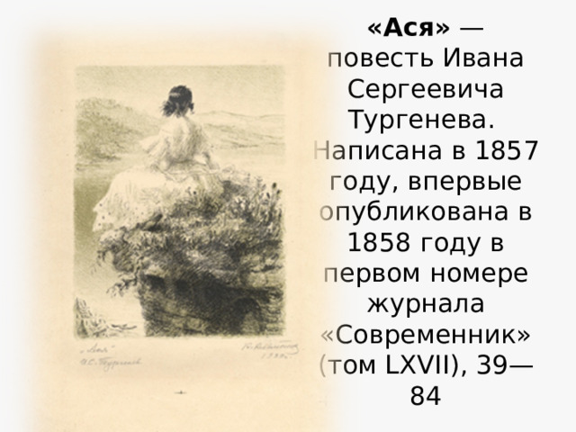 «Ася»  — повесть Ивана Сергеевича Тургенева.  Написана в 1857 году, впервые опубликована в 1858 году в первом номере журнала «Современник» (том LXVII), 39—84 