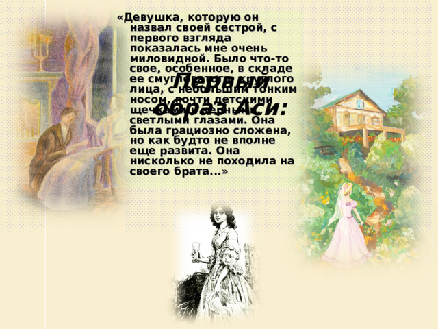 «Девушка, которую он назвал своей сестрой, с первого взгляда показалась мне очень миловидной. Было что-то свое, особенное, в складе ее смугловатого, круглого лица, с небольшим тонким носом, почти детскими щечками и черными, светлыми глазами. Она была грациозно сложена, но как будто не вполне еще развита. Она нисколько не походила на своего брата...»  Первый образ Аси: 