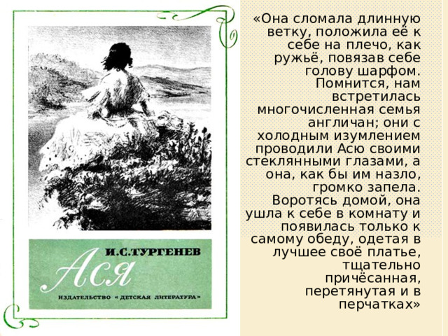 «Она сломала длинную ветку, положила её к себе на плечо, как ружьё, повязав себе голову шарфом. Помнится, нам встретилась многочисленная семья англичан; они с холодным изумлением проводили Асю своими стеклянными глазами, а она, как бы им назло, громко запела. Воротясь домой, она ушла к себе в комнату и появилась только к самому обеду, одетая в лучшее своё платье, тщательно причёсанная, перетянутая и в перчатках» 