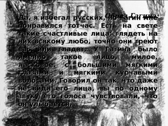 Да, я избегал русских, но Гагин мне понравился тотчас. Есть на свете такие счастливые лица: глядеть на них всякому любо, точно они греют вас или гладят. У Гагина было именно такое лицо, милое, ласковое, с большими мягкими глазами и мягкими курчавыми волосами. Говорил он так, что даже не видя его лица, вы по одному звуку его голоса чувствовали, что он улыбается. Образ Гагина: 