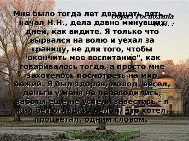 Мне было тогда лет двадцать пять, - начал Н.Н., дела давно минувших дней, как видите. Я только что вырвался на волю и уехал за границу, не для того, чтобы 