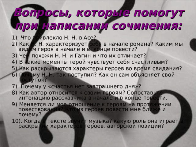 Вопросы, которые помогут при написании сочинения: 1). Что привлекло Н. Н. в Асе? 2) Как Н. Н. характеризует себя в начале романа? Каким мы видим героя в начале и в конце повести? 3) Чем похожи Н. Н. и Гагин и что их отличает? 4) В какие моменты герой чувствует себя счастливым? 5) Как раскрываются характеры героев во время свидания? 6) Почему Н. Н. так поступил? Как он сам объясняет свой поступок? 7) Почему у «счастья нет завтрашнего дня»? 8) Как автор относится к своим героям? Сопоставьте интонацию рассказчика в начале и в конце повести. 9) Меняется ли мое отношение к героям на протяжении повествования? Кто из героев повести мне ближе и почему? 10). Когда в тексте звучит музыка? какую роль она играет в раскрытии характеров героев, авторской позиции? 