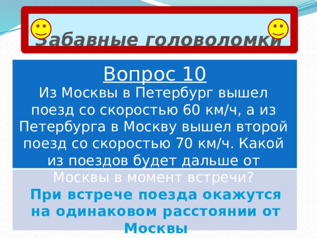 Забавные головоломки Вопрос 10 Из Москвы в Петербург вышел поезд со скоростью 60 км/ч, а из Петербурга в Москву вышел второй поезд со скоростью 70 км/ч. Какой из поездов будет дальше от Москвы в момент встречи? При встрече поезда окажутся на одинаковом расстоянии от Москвы 